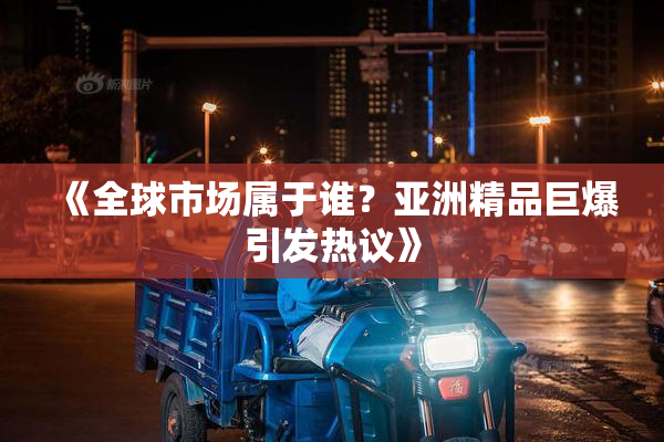 《全球市场属于谁？亚洲精品巨爆引发热议》