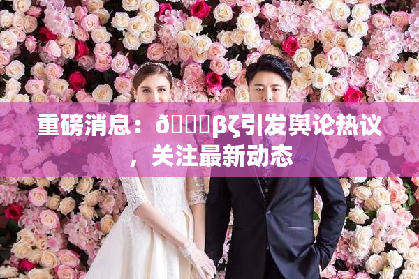 重磅消息：👙βζ引发舆论热议，关注最新动态