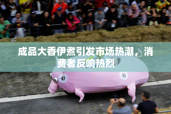 成品大香伊煮引发市场热潮，消费者反响热烈