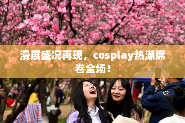 漫展盛况再现，cosplay热潮席卷全场！