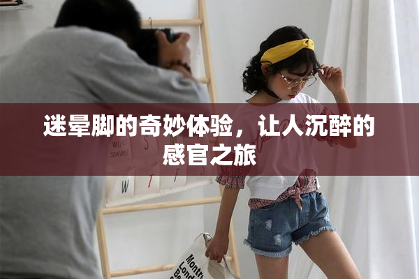 迷晕脚的奇妙体验，让人沉醉的感官之旅