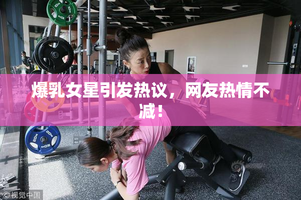 爆乳女星引发热议，网友热情不减！