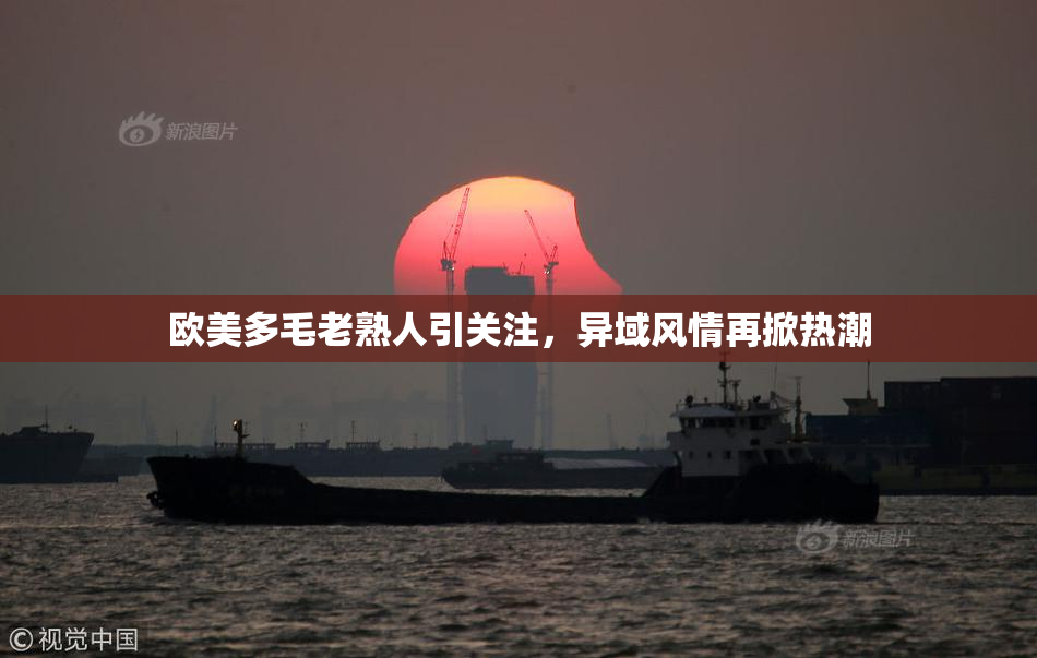 欧美多毛老熟人引关注，异域风情再掀热潮