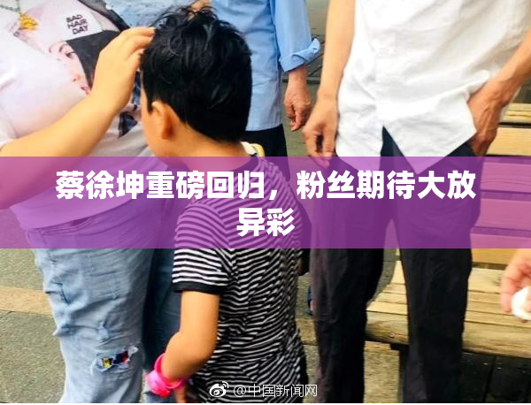 蔡徐坤重磅回归，粉丝期待大放异彩