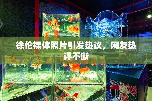 徐伦裸体照片引发热议，网友热评不断