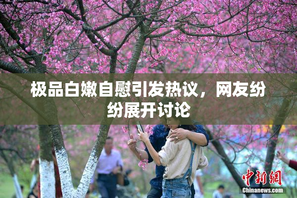 极品白嫩自慰引发热议，网友纷纷展开讨论