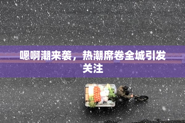 嗯啊潮来袭，热潮席卷全城引发关注