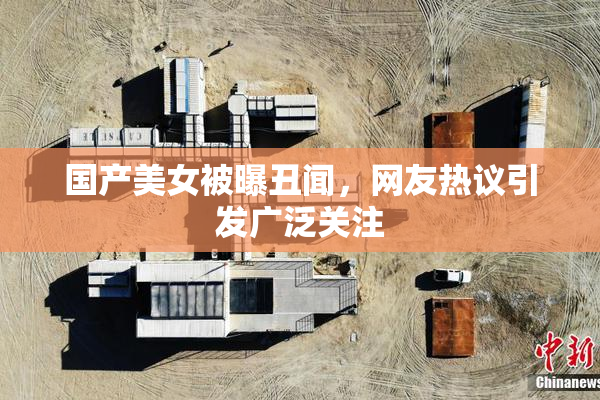国产美女被曝丑闻，网友热议引发广泛关注