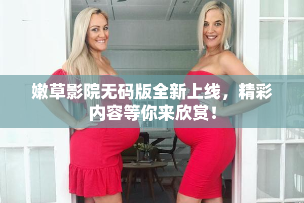 嫩草影院无码版全新上线，精彩内容等你来欣赏！