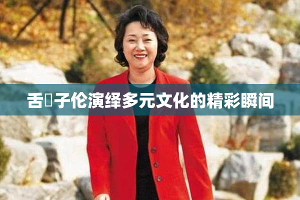 舌乚子伦演绎多元文化的精彩瞬间