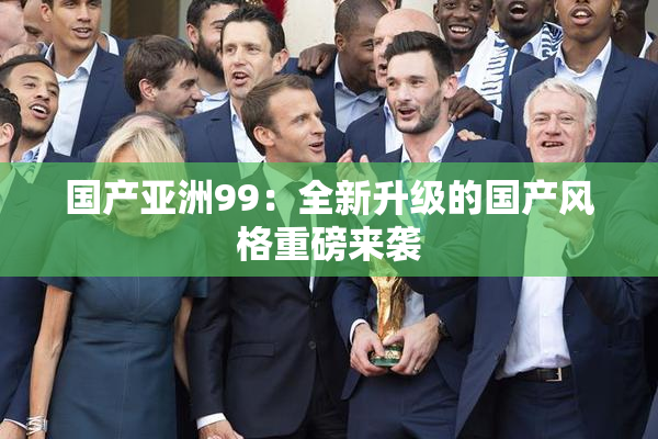 国产亚洲99：全新升级的国产风格重磅来袭
