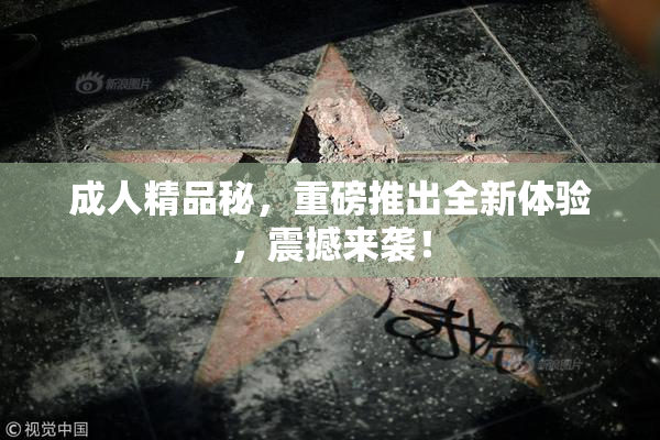 成人精品秘，重磅推出全新体验，震撼来袭！