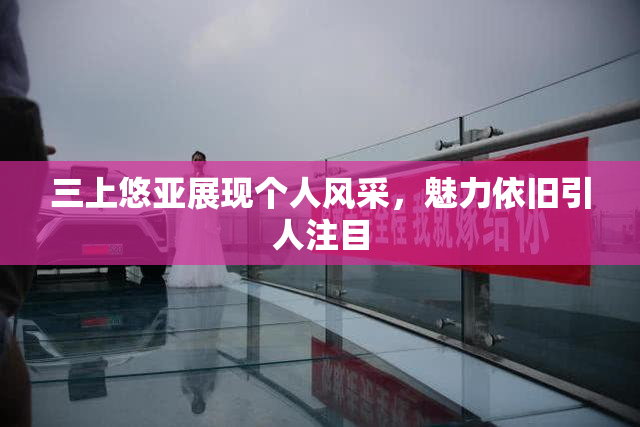 三上悠亚展现个人风采，魅力依旧引人注目