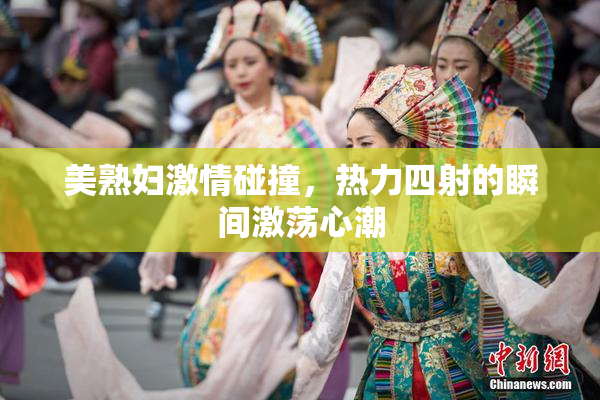 美熟妇激情碰撞，热力四射的瞬间激荡心潮