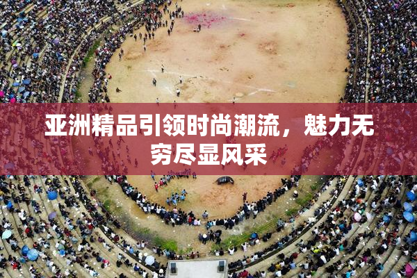 亚洲精品引领时尚潮流，魅力无穷尽显风采