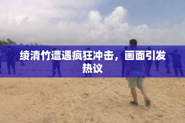 绫清竹遭遇疯狂冲击，画面引发热议