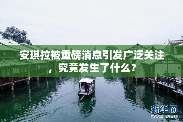 安琪拉被重磅消息引发广泛关注，究竟发生了什么？