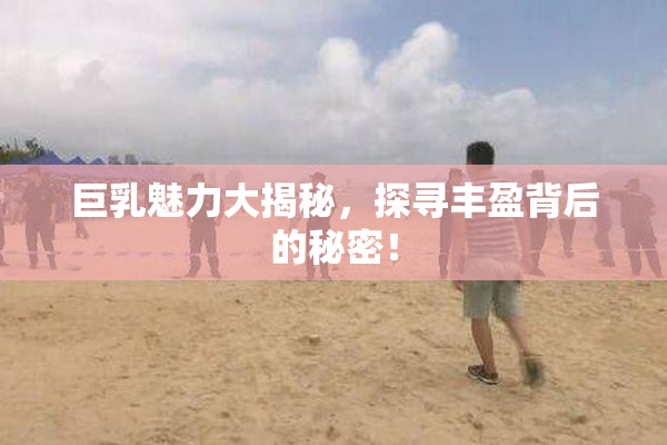 巨乳魅力大揭秘，探寻丰盈背后的秘密！