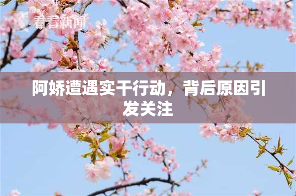 阿娇遭遇实干行动，背后原因引发关注