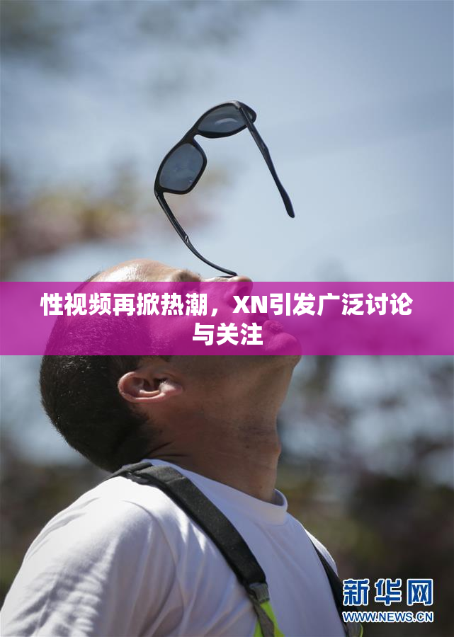 性视频再掀热潮，XN引发广泛讨论与关注