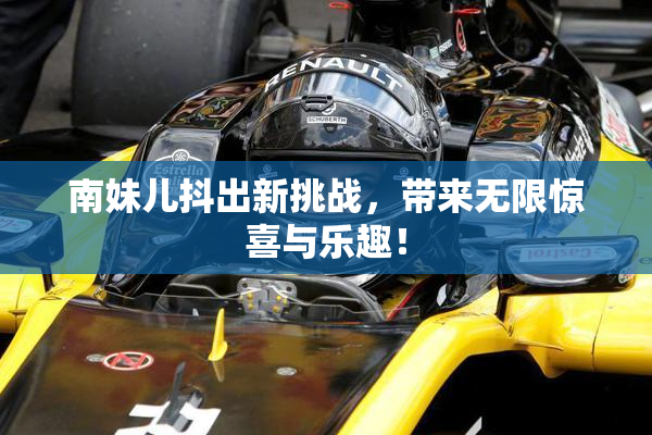 南妹儿抖出新挑战，带来无限惊喜与乐趣！