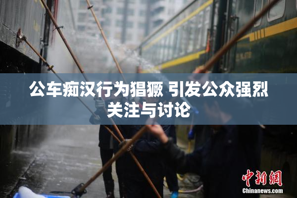 公车痴汉行为猖獗 引发公众强烈关注与讨论