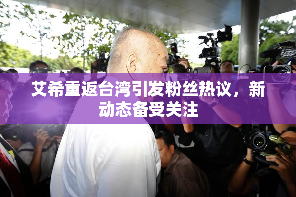 艾希重返台湾引发粉丝热议，新动态备受关注