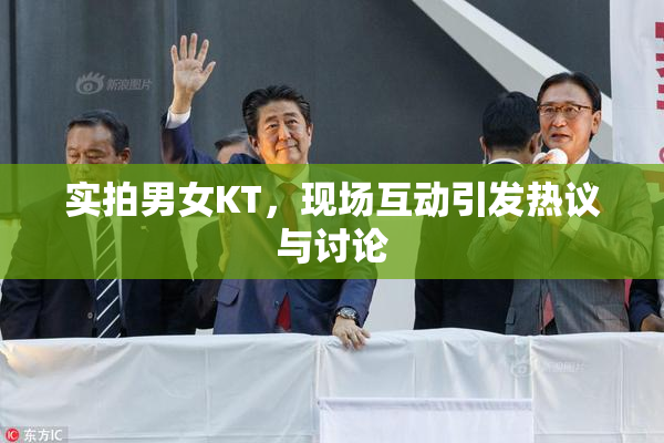 实拍男女KT，现场互动引发热议与讨论