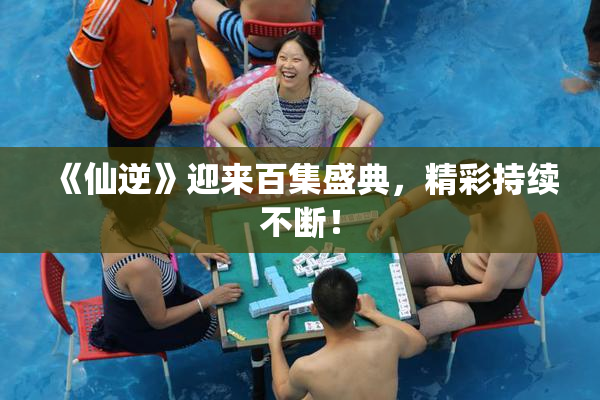 《仙逆》迎来百集盛典，精彩持续不断！