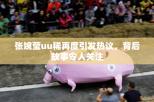 张婉莹uu稀再度引发热议，背后故事令人关注