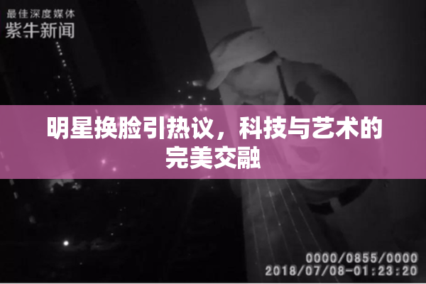 明星换脸引热议，科技与艺术的完美交融