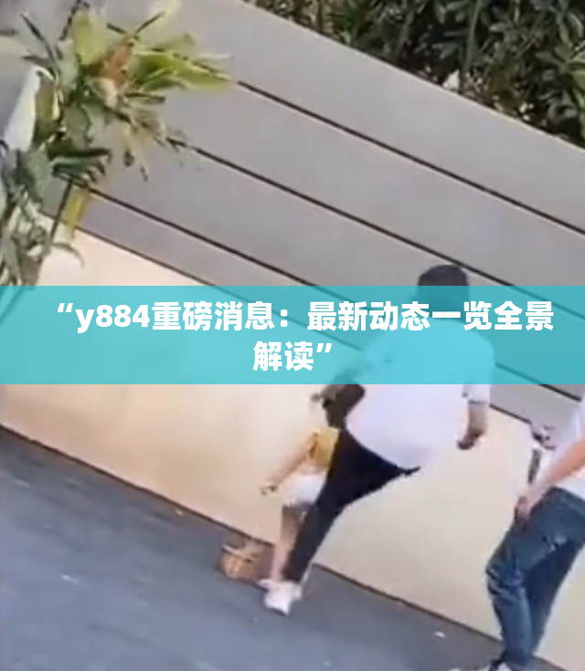 “y884重磅消息：最新动态一览全景解读”