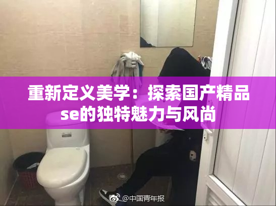 重新定义美学：探索国产精品se的独特魅力与风尚