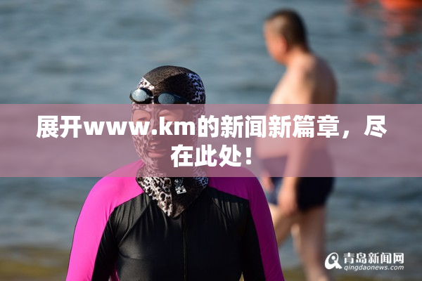 展开www.km的新闻新篇章，尽在此处！