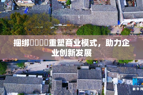 捆绑❌‌❌‌重塑商业模式，助力企业创新发展