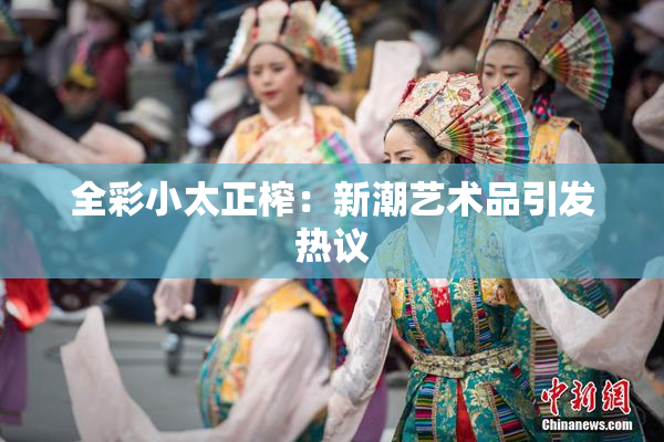 全彩小太正榨：新潮艺术品引发热议