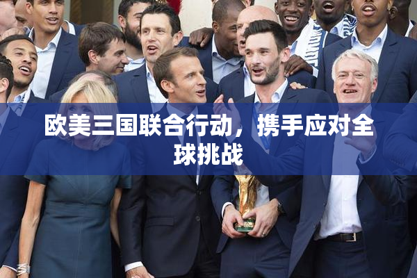 欧美三国联合行动，携手应对全球挑战