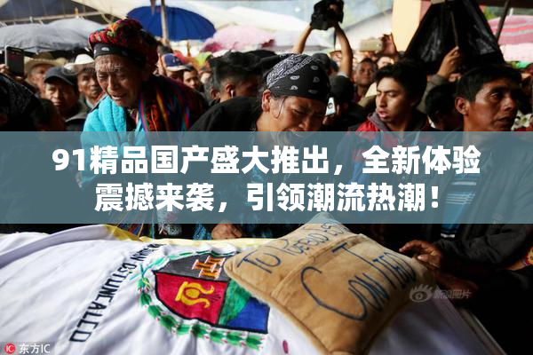 91精品国产盛大推出，全新体验震撼来袭，引领潮流热潮！