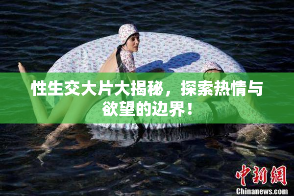 性生交大片大揭秘，探索热情与欲望的边界！