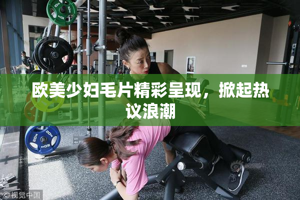欧美少妇毛片精彩呈现，掀起热议浪潮