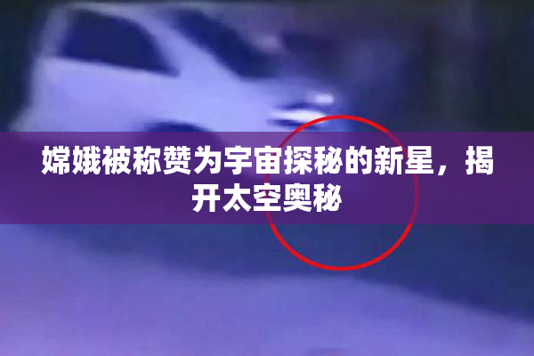 嫦娥被称赞为宇宙探秘的新星，揭开太空奥秘