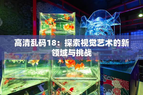 高清乱码18：探索视觉艺术的新领域与挑战