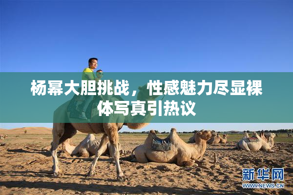 杨幂大胆挑战，性感魅力尽显裸体写真引热议