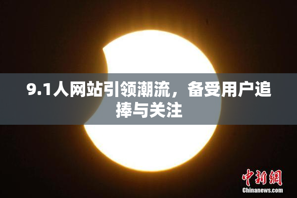 9.1人网站引领潮流，备受用户追捧与关注