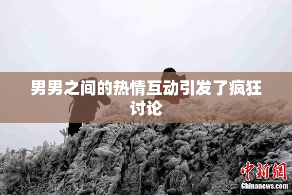 男男之间的热情互动引发了疯狂讨论