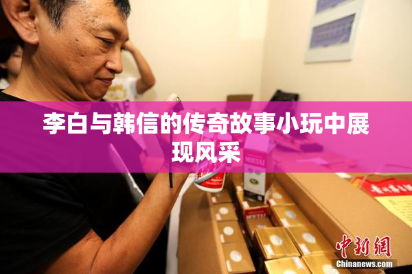 李白与韩信的传奇故事小玩中展现风采