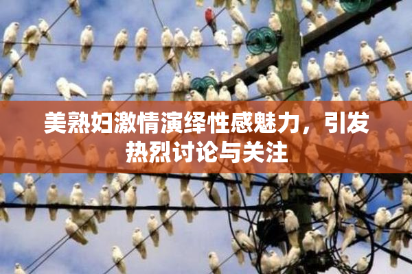 美熟妇激情演绎性感魅力，引发热烈讨论与关注