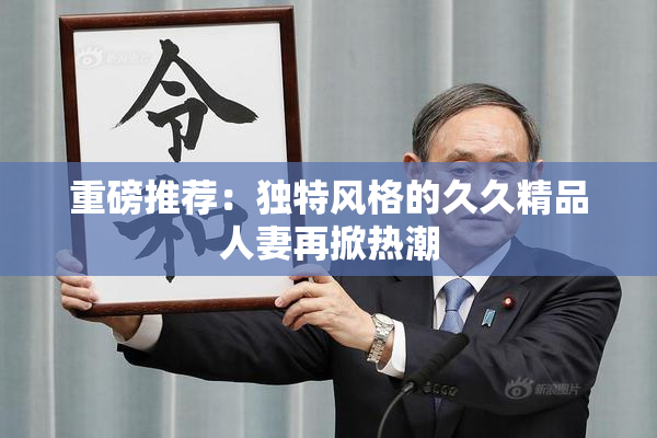 重磅推荐：独特风格的久久精品人妻再掀热潮