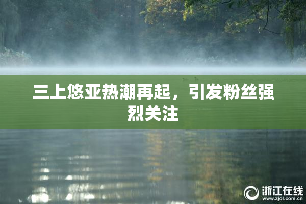 三上悠亚热潮再起，引发粉丝强烈关注