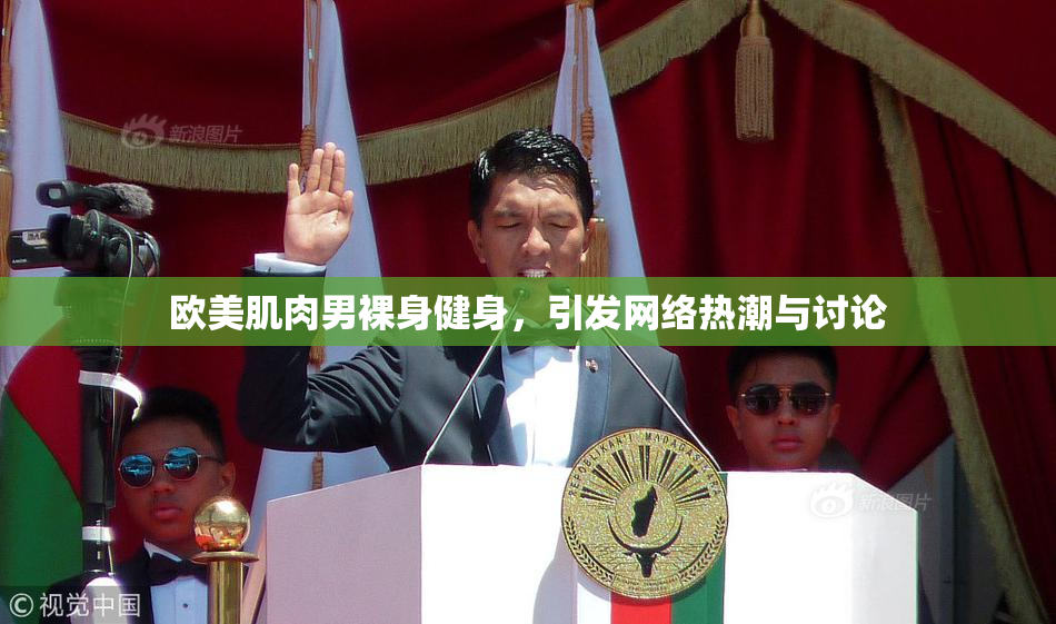 欧美肌肉男裸身健身，引发网络热潮与讨论